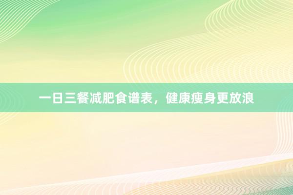 一日三餐减肥食谱表，健康瘦身更放浪
