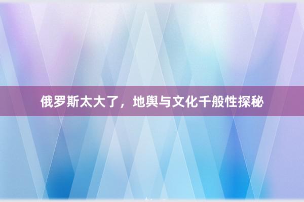 俄罗斯太大了，地舆与文化千般性探秘