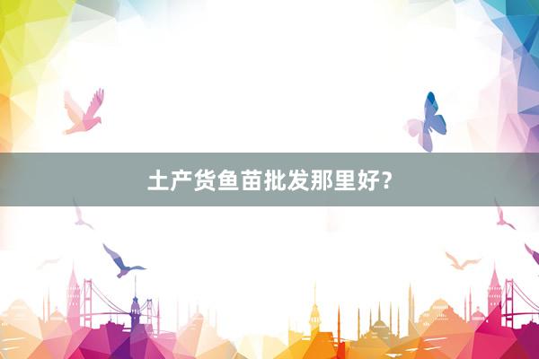土产货鱼苗批发那里好？