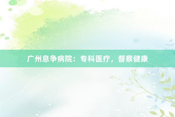广州息争病院：专科医疗，督察健康