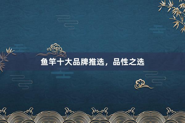 鱼竿十大品牌推选，品性之选
