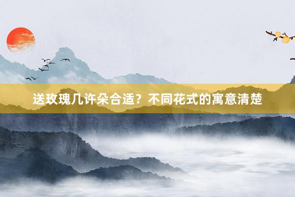 送玫瑰几许朵合适？不同花式的寓意清楚