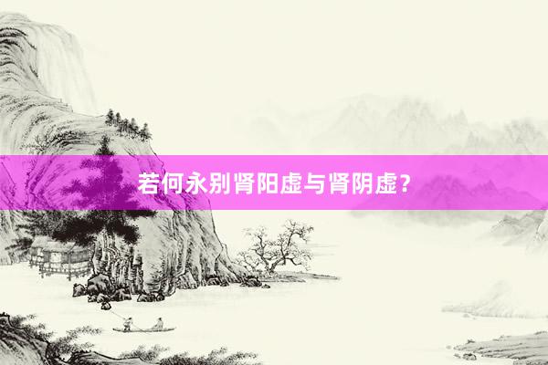 若何永别肾阳虚与肾阴虚？